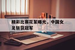 IM电竞-精彩比赛花絮曝光，中国女足斩获冠军