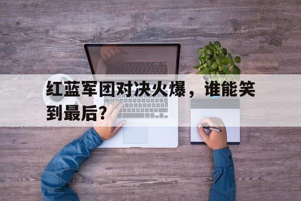 红蓝军团对决火爆，谁能笑到最后？