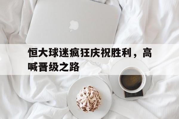 恒大球迷疯狂庆祝胜利，高喊晋级之路