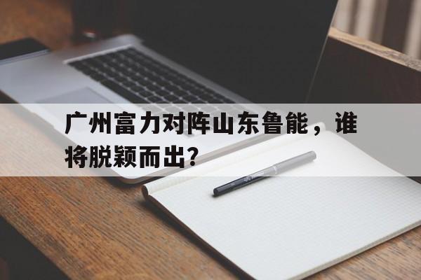 广州富力对阵山东鲁能，谁将脱颖而出？